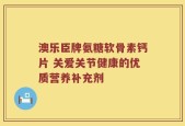 澳乐臣牌氨糖软骨素钙片 关爱关节健康的优质营养补充剂
