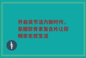 开启关节活力新时代，氨糖软骨素复合片让你畅享无忧生活