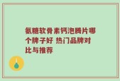 氨糖软骨素钙泡腾片哪个牌子好 热门品牌对比与推荐