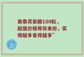 奥泰灵氨糖180粒，超值价格等你来抢，买得越多省得越多”