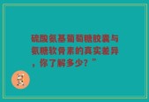 硫酸氨基葡萄糖胶囊与氨糖软骨素的真实差异，你了解多少？”