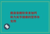 鹿泉氨糖软骨素加钙 助力关节健康的营养补充剂