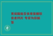 胃反酸能否食用氨糖软骨素钙片 专家为你解答