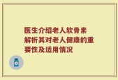 医生介绍老人软骨素 解析其对老人健康的重要性及适用情况