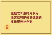 氨糖软骨素钙片多元 全方位呵护关节健康的多元营养补充剂