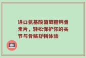 进口氨基酸葡萄糖钙骨素片，轻松保护你的关节与骨骼舒畅体验