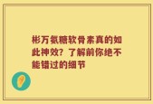 彬万氨糖软骨素真的如此神效？了解前你绝不能错过的细节