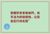 氨糖软骨素维迪钙，关节活力的佳搭档，让你自在行动无阻”