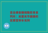 百合康氨糖硫酸软骨素钙片：关爱关节健康的优质营养补充剂