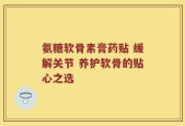 氨糖软骨素膏药贴 缓解关节 养护软骨的贴心之选