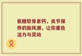 氨糖软骨素钙，关节保养的新风潮，让你重拾活力与灵动