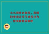 小么哥亲自推荐，氨糖软骨素让关节焕发活力，快来看看效果吧