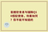 氨糖软骨素与辅酶Q10搭配使用，效果如何？你不能不知道的