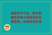 减轻关节不适，益节氨糖软骨素与澳佳宝的完美搭档，体验舒适生活