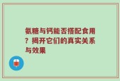 氨糖与钙能否搭配食用？揭开它们的真实关系与效果