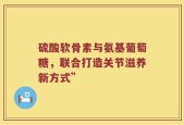 硫酸软骨素与氨基葡萄糖，联合打造关节滋养新方式”