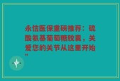 永信医保重磅推荐：硫酸氨基葡萄糖胶囊，关爱您的关节从这里开始”