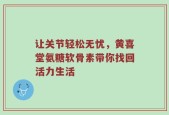 让关节轻松无忧，黄喜堂氨糖软骨素带你找回活力生活