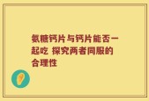 氨糖钙片与钙片能否一起吃 探究两者同服的合理性