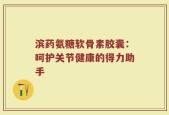 滨药氨糖软骨素胶囊：呵护关节健康的得力助手