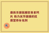 康辰贝健氨糖软骨素钙片 助力关节健康的优质营养补充剂