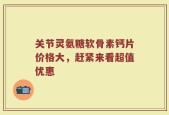 关节灵氨糖软骨素钙片价格大，赶紧来看超值优惠