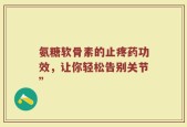 氨糖软骨素的止疼药功效，让你轻松告别关节”