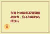 市面上硫酸氨基葡萄糖品牌大，你不知道的选择技巧