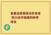 氨糖含胶原蛋白软骨素 助力关节健康的神奇组合