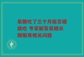 氨糖吃了三个月能否继续吃 专家解答氨糖长期服用相关问题