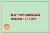 酒后还能吃盐酸氨基葡萄糖胶囊？让人意外