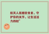 航天人氨糖软骨素，守护你的关节，让生活活力四射”