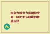 加拿大维骨力氨糖软骨素：呵护关节健康的优质选择