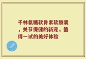 千林氨糖软骨素软胶囊，关节保健的新宠，值得一试的美好体验
