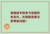 美国益节维骨力氨糖软骨素片，长期服用要注意哪些问题？