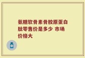 氨糖软骨素骨胶原蛋白肽零售价是多少 市场价格大