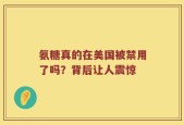 氨糖真的在美国被禁用了吗？背后让人震惊