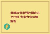 氨糖软骨素钙片需吃几个疗程 专家为您详细解答