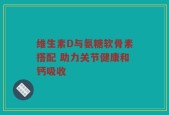 维生素D与氨糖软骨素搭配 助力关节健康和钙吸收