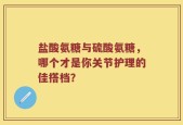 盐酸氨糖与硫酸氨糖，哪个才是你关节护理的佳搭档？