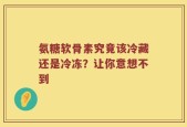氨糖软骨素究竟该冷藏还是冷冻？让你意想不到