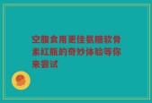 空腹食用更佳氨糖软骨素红瓶的奇妙体验等你来尝试