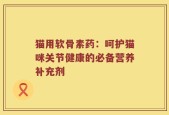 猫用软骨素药：呵护猫咪关节健康的必备营养补充剂