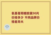 氨基葡萄糖胶囊90片价格多少 不同品牌价格差异大
