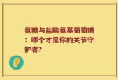 氨糖与盐酸氨基葡萄糖：哪个才是你的关节守护者？