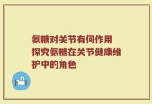 氨糖对关节有何作用 探究氨糖在关节健康维护中的角色