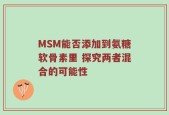 MSM能否添加到氨糖软骨素里 探究两者混合的可能性
