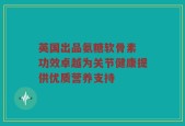 英国出品氨糖软骨素 功效卓越为关节健康提供优质营养支持