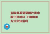 盐酸氨基葡萄糖片用水服还是嚼碎 正确服用方式你知道吗