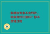 氨糖软骨素不含钙片，到底是好还是坏？你不想错过的